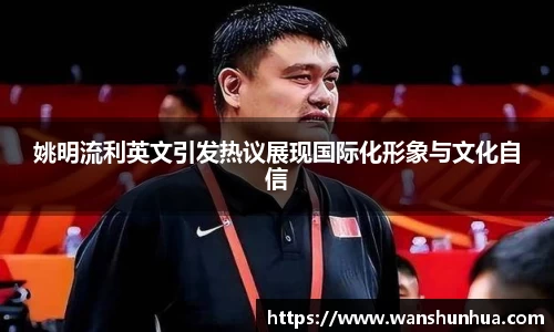 姚明流利英文引发热议展现国际化形象与文化自信