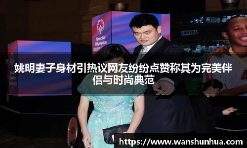 姚明妻子身材引热议网友纷纷点赞称其为完美伴侣与时尚典范