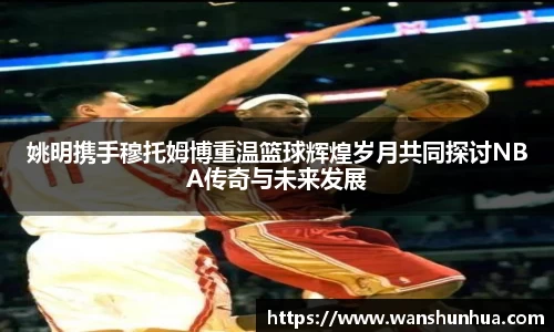 姚明携手穆托姆博重温篮球辉煌岁月共同探讨NBA传奇与未来发展