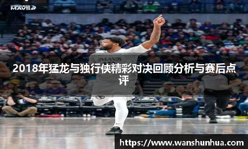 2018年猛龙与独行侠精彩对决回顾分析与赛后点评